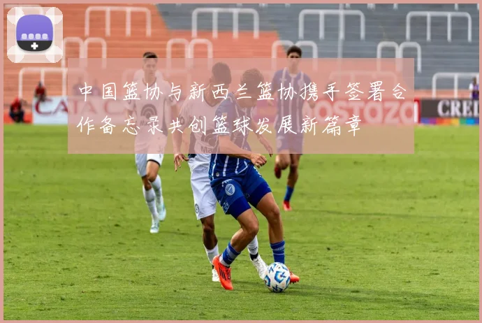 中国篮协与新西兰篮协携手签署合作备忘录共创篮球发展新篇章