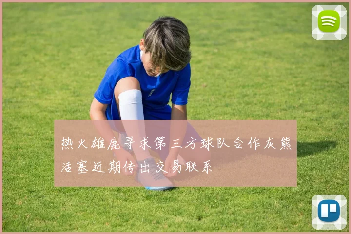 热火雄鹿寻求第三方球队合作灰熊活塞近期传出交易联系