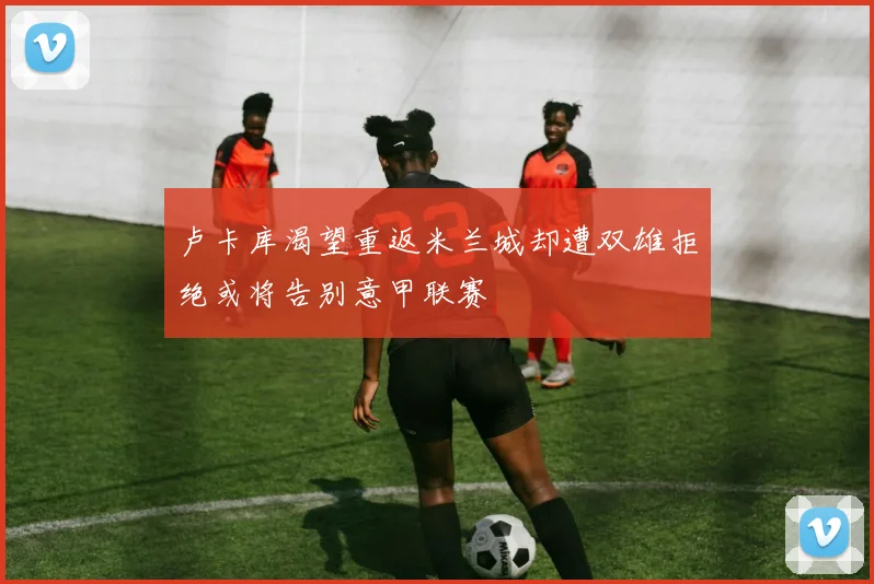 卢卡库渴望重返米兰城却遭双雄拒绝或将告别意甲联赛