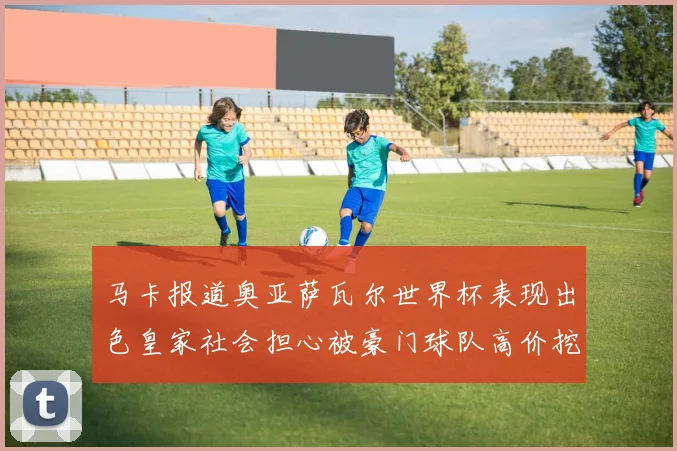 马卡报道奥亚萨瓦尔世界杯表现出色皇家社会担心被豪门球队高价挖角