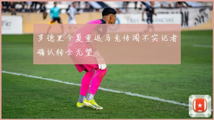 罗德里今夏重返马竞传闻不实记者确认转会无望