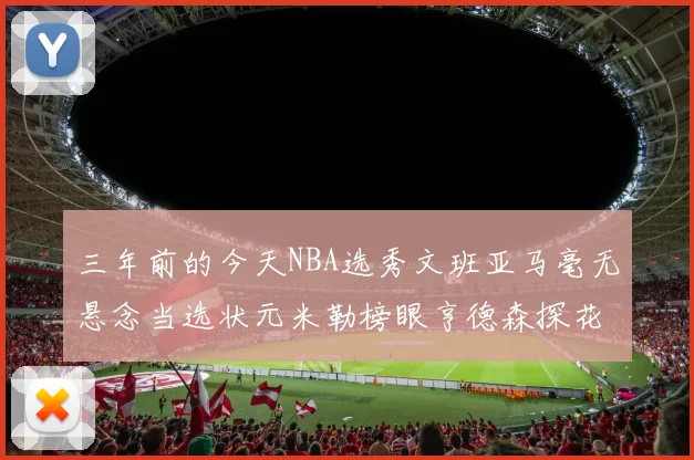 三年前的今天NBA选秀文班亚马毫无悬念当选状元米勒榜眼亨德森探花成就传奇时刻