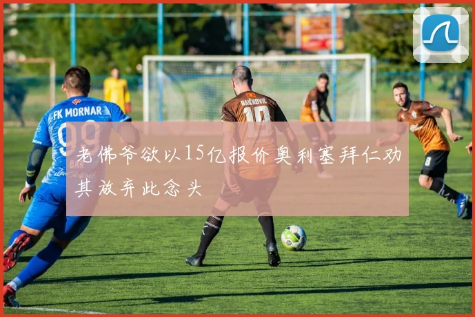 老佛爷欲以15亿报价奥利塞拜仁劝其放弃此念头