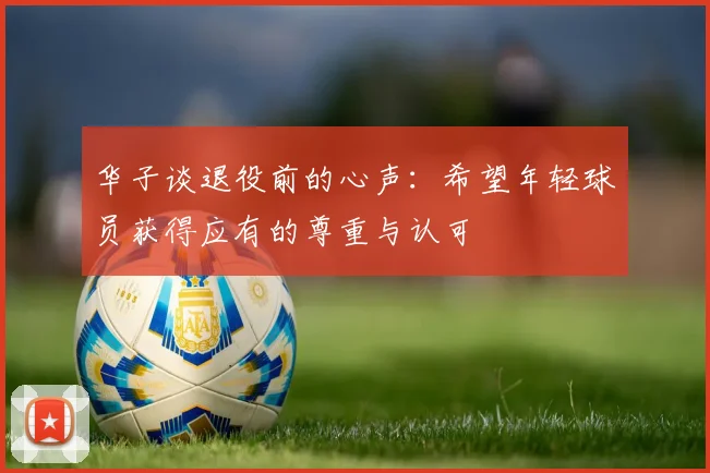 华子谈退役前的心声：希望年轻球员获得应有的尊重与认可