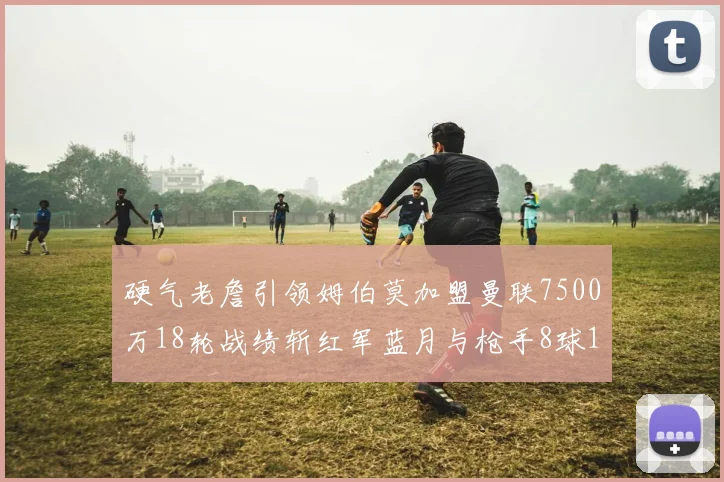 硬气老詹引领姆伯莫加盟曼联7500万18轮战绩斩红军蓝月与枪手8球1助