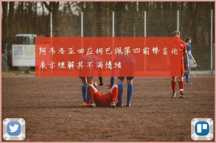 阿韦洛亚回应姆巴佩第四前锋言论表示理解其不满情绪