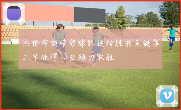 杰伦布朗带领球队逆转胜利关键第三节独得15分助力取胜