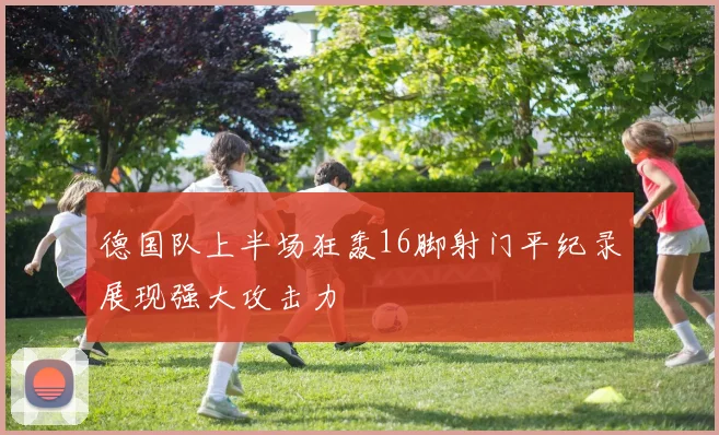 德国队上半场狂轰16脚射门平纪录展现强大攻击力