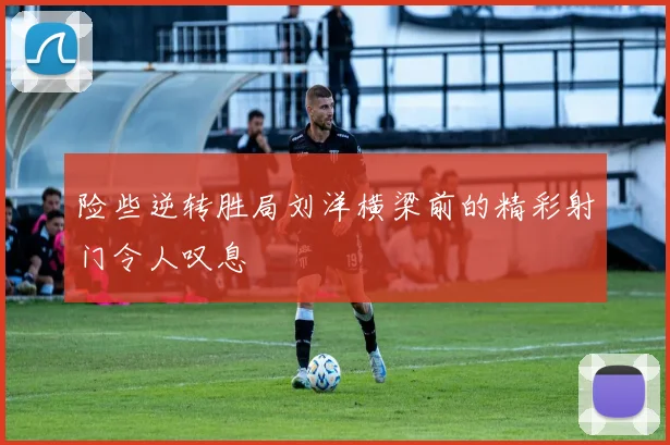 险些逆转胜局刘洋横梁前的精彩射门令人叹息
