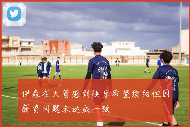 伊森在火箭感到快乐希望续约但因薪资问题未达成一致