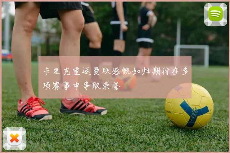 卡里克重返曼联感慨如归期待在多项赛事中争取荣誉