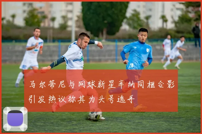 马尔蒂尼与网球新星辛纳同框合影引发热议称其为头号选手