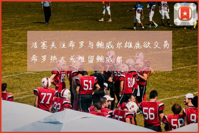 活塞关注希罗与鲍威尔雄鹿欲交易希罗热火或难留鲍威尔
