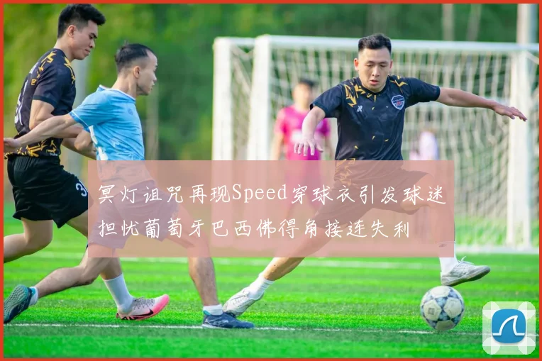 冥灯诅咒再现Speed穿球衣引发球迷担忧葡萄牙巴西佛得角接连失利