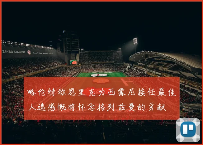 略伦特称恩里克为西蒙尼接任最佳人选感慨将怀念格列兹曼的贡献