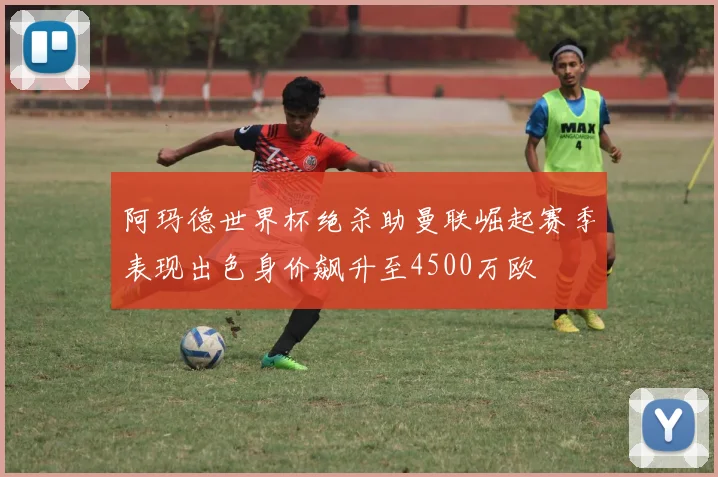 阿玛德世界杯绝杀助曼联崛起赛季表现出色身价飙升至4500万欧