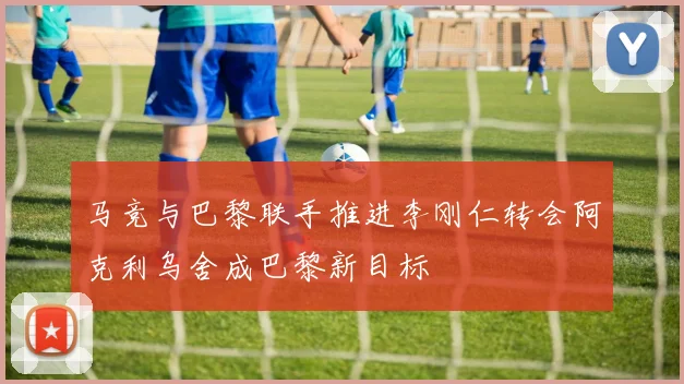 马竞与巴黎联手推进李刚仁转会阿克利乌舍成巴黎新目标