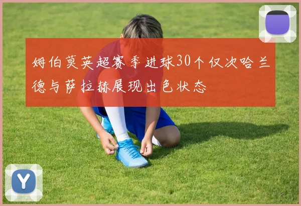 姆伯莫英超赛季进球30个仅次哈兰德与萨拉赫展现出色状态
