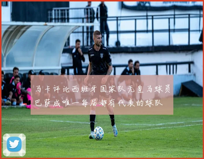 马卡评论西班牙国家队无皇马球员巴萨成唯一每届都有代表的球队